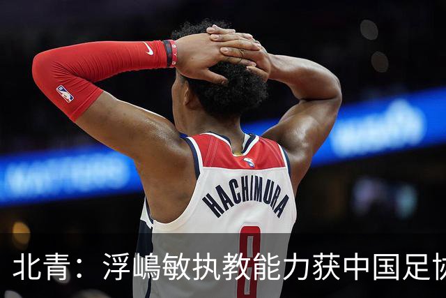 北青：浮嶋敏执教能力获中国足协认可，留任U17国足顺理成章